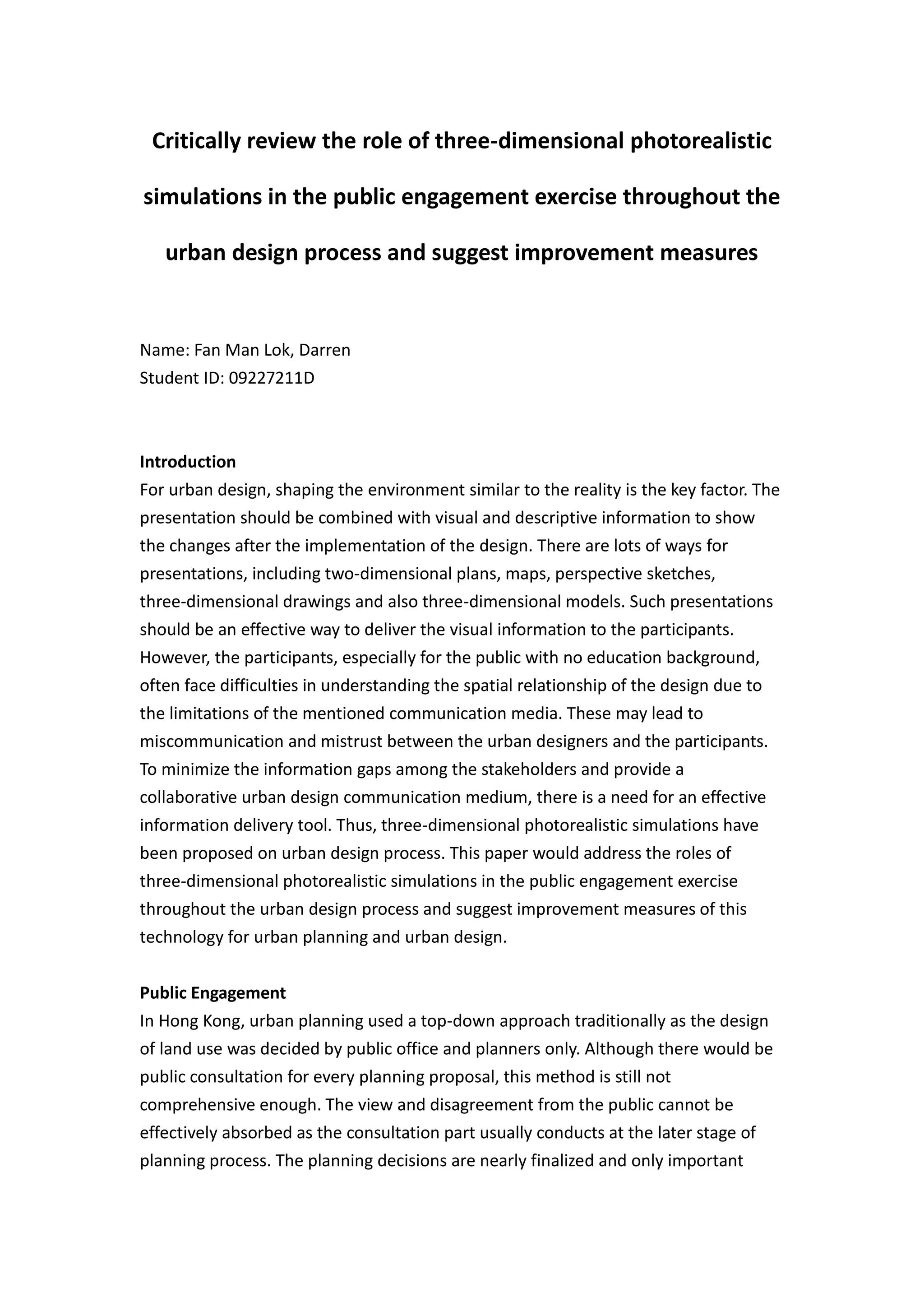 Critically review the role of three-dimensional photorealistic

simulations in the public engagement exercise throughout the

   urban design process and suggest improvement measures


Name: Fan Man Lok, Darren
Student ID: 09227211D



Introduction
For urban design, shaping the environment similar to the reality is the key factor. The
presentation should be combined with visual and descriptive information to show
the changes after the implementation of the design. There are lots of ways for
presentations, including two-dimensional plans, maps, perspective sketches,
three-dimensional drawings and also three-dimensional models. Such presentations
should be an effective way to deliver the visual information to the participants.
However, the participants, especially for the public with no education background,
often face difficulties in understanding the spatial relationship of the design due to
the limitations of the mentioned communication media. These may lead to
miscommunication and mistrust between the urban designers and the participants.
To minimize the information gaps among the stakeholders and provide a
collaborative urban design communication medium, there is a need for an effective
information delivery tool. Thus, three-dimensional photorealistic simulations have
been proposed on urban design process. This paper would address the roles of
three-dimensional photorealistic simulations in the public engagement exercise
throughout the urban design process and suggest improvement measures of this
technology for urban planning and urban design.


Public Engagement
In Hong Kong, urban planning used a top-down approach traditionally as the design
of land use was decided by public office and planners only. Although there would be
public consultation for every planning proposal, this method is still not
comprehensive enough. The view and disagreement from the public cannot be
effectively absorbed as the consultation part usually conducts at the later stage of
planning process. The planning decisions are nearly finalized and only important
 