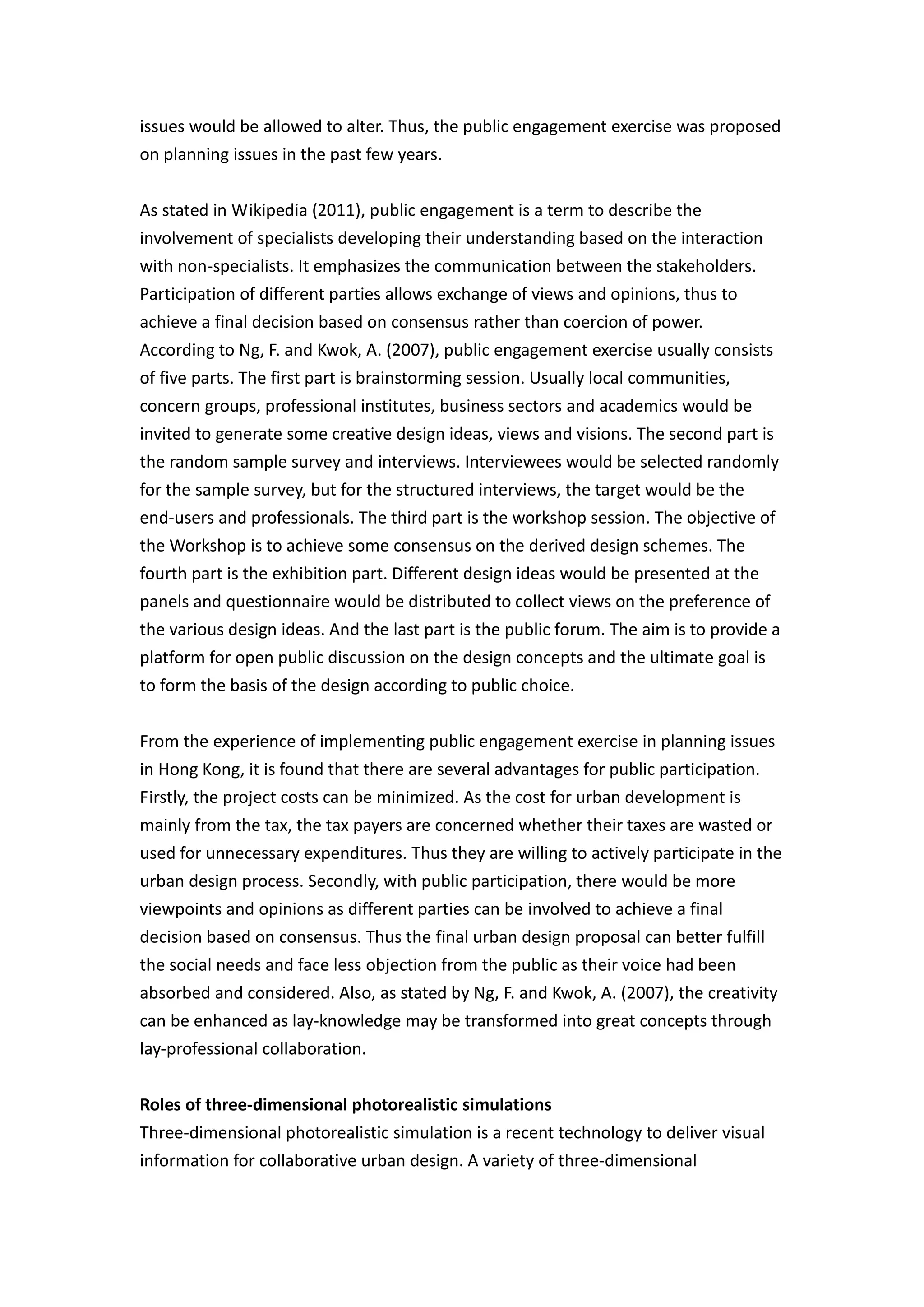 issues would be allowed to alter. Thus, the public engagement exercise was proposed
on planning issues in the past few years.


As stated in Wikipedia (2011), public engagement is a term to describe the
involvement of specialists developing their understanding based on the interaction
with non-specialists. It emphasizes the communication between the stakeholders.
Participation of different parties allows exchange of views and opinions, thus to
achieve a final decision based on consensus rather than coercion of power.
According to Ng, F. and Kwok, A. (2007), public engagement exercise usually consists
of five parts. The first part is brainstorming session. Usually local communities,
concern groups, professional institutes, business sectors and academics would be
invited to generate some creative design ideas, views and visions. The second part is
the random sample survey and interviews. Interviewees would be selected randomly
for the sample survey, but for the structured interviews, the target would be the
end-users and professionals. The third part is the workshop session. The objective of
the Workshop is to achieve some consensus on the derived design schemes. The
fourth part is the exhibition part. Different design ideas would be presented at the
panels and questionnaire would be distributed to collect views on the preference of
the various design ideas. And the last part is the public forum. The aim is to provide a
platform for open public discussion on the design concepts and the ultimate goal is
to form the basis of the design according to public choice.


From the experience of implementing public engagement exercise in planning issues
in Hong Kong, it is found that there are several advantages for public participation.
Firstly, the project costs can be minimized. As the cost for urban development is
mainly from the tax, the tax payers are concerned whether their taxes are wasted or
used for unnecessary expenditures. Thus they are willing to actively participate in the
urban design process. Secondly, with public participation, there would be more
viewpoints and opinions as different parties can be involved to achieve a final
decision based on consensus. Thus the final urban design proposal can better fulfill
the social needs and face less objection from the public as their voice had been
absorbed and considered. Also, as stated by Ng, F. and Kwok, A. (2007), the creativity
can be enhanced as lay-knowledge may be transformed into great concepts through
lay-professional collaboration.


Roles of three-dimensional photorealistic simulations
Three-dimensional photorealistic simulation is a recent technology to deliver visual
information for collaborative urban design. A variety of three-dimensional
 