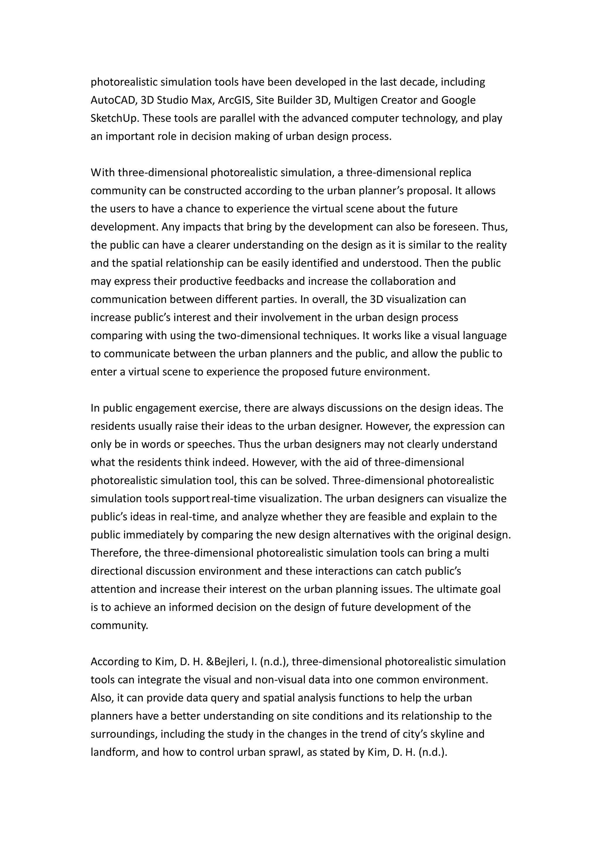 photorealistic simulation tools have been developed in the last decade, including
AutoCAD, 3D Studio Max, ArcGIS, Site Builder 3D, Multigen Creator and Google
SketchUp. These tools are parallel with the advanced computer technology, and play
an important role in decision making of urban design process.


With three-dimensional photorealistic simulation, a three-dimensional replica
community can be constructed according to the urban planner’s proposal. It allows
the users to have a chance to experience the virtual scene about the future
development. Any impacts that bring by the development can also be foreseen. Thus,
the public can have a clearer understanding on the design as it is similar to the reality
and the spatial relationship can be easily identified and understood. Then the public
may express their productive feedbacks and increase the collaboration and
communication between different parties. In overall, the 3D visualization can
increase public’s interest and their involvement in the urban design process
comparing with using the two-dimensional techniques. It works like a visual language
to communicate between the urban planners and the public, and allow the public to
enter a virtual scene to experience the proposed future environment.


In public engagement exercise, there are always discussions on the design ideas. The
residents usually raise their ideas to the urban designer. However, the expression can
only be in words or speeches. Thus the urban designers may not clearly understand
what the residents think indeed. However, with the aid of three-dimensional
photorealistic simulation tool, this can be solved. Three-dimensional photorealistic
simulation tools support real-time visualization. The urban designers can visualize the
public’s ideas in real-time, and analyze whether they are feasible and explain to the
public immediately by comparing the new design alternatives with the original design.
Therefore, the three-dimensional photorealistic simulation tools can bring a multi
directional discussion environment and these interactions can catch public’s
attention and increase their interest on the urban planning issues. The ultimate goal
is to achieve an informed decision on the design of future development of the
community.


According to Kim, D. H. &Bejleri, I. (n.d.), three-dimensional photorealistic simulation
tools can integrate the visual and non-visual data into one common environment.
Also, it can provide data query and spatial analysis functions to help the urban
planners have a better understanding on site conditions and its relationship to the
surroundings, including the study in the changes in the trend of city’s skyline and
landform, and how to control urban sprawl, as stated by Kim, D. H. (n.d.).
 