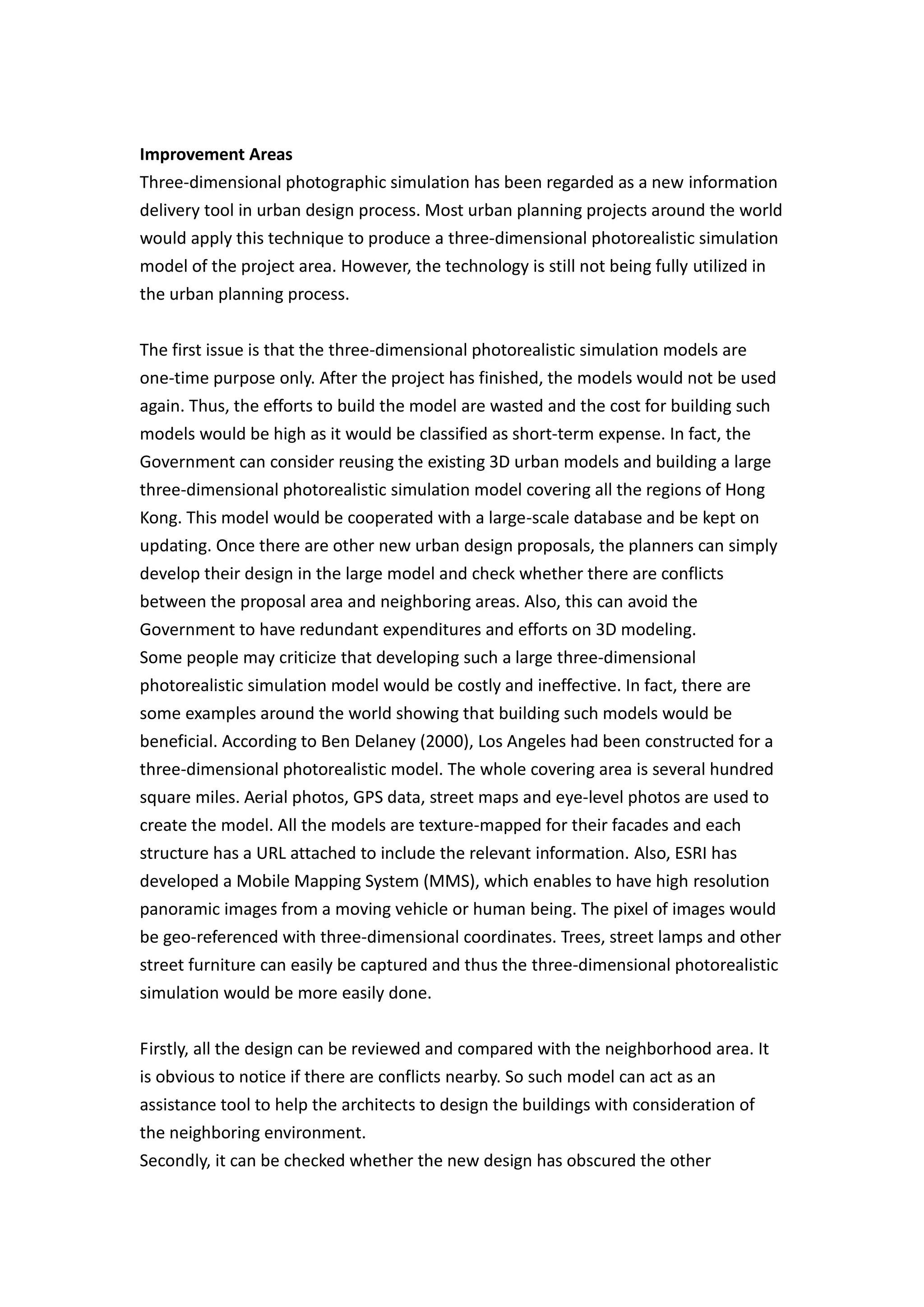 Improvement Areas
Three-dimensional photographic simulation has been regarded as a new information
delivery tool in urban design process. Most urban planning projects around the world
would apply this technique to produce a three-dimensional photorealistic simulation
model of the project area. However, the technology is still not being fully utilized in
the urban planning process.


The first issue is that the three-dimensional photorealistic simulation models are
one-time purpose only. After the project has finished, the models would not be used
again. Thus, the efforts to build the model are wasted and the cost for building such
models would be high as it would be classified as short-term expense. In fact, the
Government can consider reusing the existing 3D urban models and building a large
three-dimensional photorealistic simulation model covering all the regions of Hong
Kong. This model would be cooperated with a large-scale database and be kept on
updating. Once there are other new urban design proposals, the planners can simply
develop their design in the large model and check whether there are conflicts
between the proposal area and neighboring areas. Also, this can avoid the
Government to have redundant expenditures and efforts on 3D modeling.
Some people may criticize that developing such a large three-dimensional
photorealistic simulation model would be costly and ineffective. In fact, there are
some examples around the world showing that building such models would be
beneficial. According to Ben Delaney (2000), Los Angeles had been constructed for a
three-dimensional photorealistic model. The whole covering area is several hundred
square miles. Aerial photos, GPS data, street maps and eye-level photos are used to
create the model. All the models are texture-mapped for their facades and each
structure has a URL attached to include the relevant information. Also, ESRI has
developed a Mobile Mapping System (MMS), which enables to have high resolution
panoramic images from a moving vehicle or human being. The pixel of images would
be geo-referenced with three-dimensional coordinates. Trees, street lamps and other
street furniture can easily be captured and thus the three-dimensional photorealistic
simulation would be more easily done.


Firstly, all the design can be reviewed and compared with the neighborhood area. It
is obvious to notice if there are conflicts nearby. So such model can act as an
assistance tool to help the architects to design the buildings with consideration of
the neighboring environment.
Secondly, it can be checked whether the new design has obscured the other
 