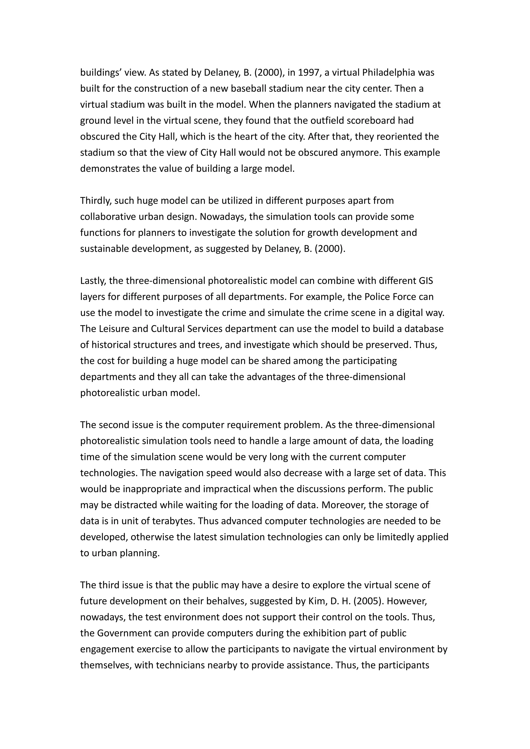 buildings’ view. As stated by Delaney, B. (2000), in 1997, a virtual Philadelphia was
built for the construction of a new baseball stadium near the city center. Then a
virtual stadium was built in the model. When the planners navigated the stadium at
ground level in the virtual scene, they found that the outfield scoreboard had
obscured the City Hall, which is the heart of the city. After that, they reoriented the
stadium so that the view of City Hall would not be obscured anymore. This example
demonstrates the value of building a large model.


Thirdly, such huge model can be utilized in different purposes apart from
collaborative urban design. Nowadays, the simulation tools can provide some
functions for planners to investigate the solution for growth development and
sustainable development, as suggested by Delaney, B. (2000).


Lastly, the three-dimensional photorealistic model can combine with different GIS
layers for different purposes of all departments. For example, the Police Force can
use the model to investigate the crime and simulate the crime scene in a digital way.
The Leisure and Cultural Services department can use the model to build a database
of historical structures and trees, and investigate which should be preserved. Thus,
the cost for building a huge model can be shared among the participating
departments and they all can take the advantages of the three-dimensional
photorealistic urban model.


The second issue is the computer requirement problem. As the three-dimensional
photorealistic simulation tools need to handle a large amount of data, the loading
time of the simulation scene would be very long with the current computer
technologies. The navigation speed would also decrease with a large set of data. This
would be inappropriate and impractical when the discussions perform. The public
may be distracted while waiting for the loading of data. Moreover, the storage of
data is in unit of terabytes. Thus advanced computer technologies are needed to be
developed, otherwise the latest simulation technologies can only be limitedly applied
to urban planning.


The third issue is that the public may have a desire to explore the virtual scene of
future development on their behalves, suggested by Kim, D. H. (2005). However,
nowadays, the test environment does not support their control on the tools. Thus,
the Government can provide computers during the exhibition part of public
engagement exercise to allow the participants to navigate the virtual environment by
themselves, with technicians nearby to provide assistance. Thus, the participants
 