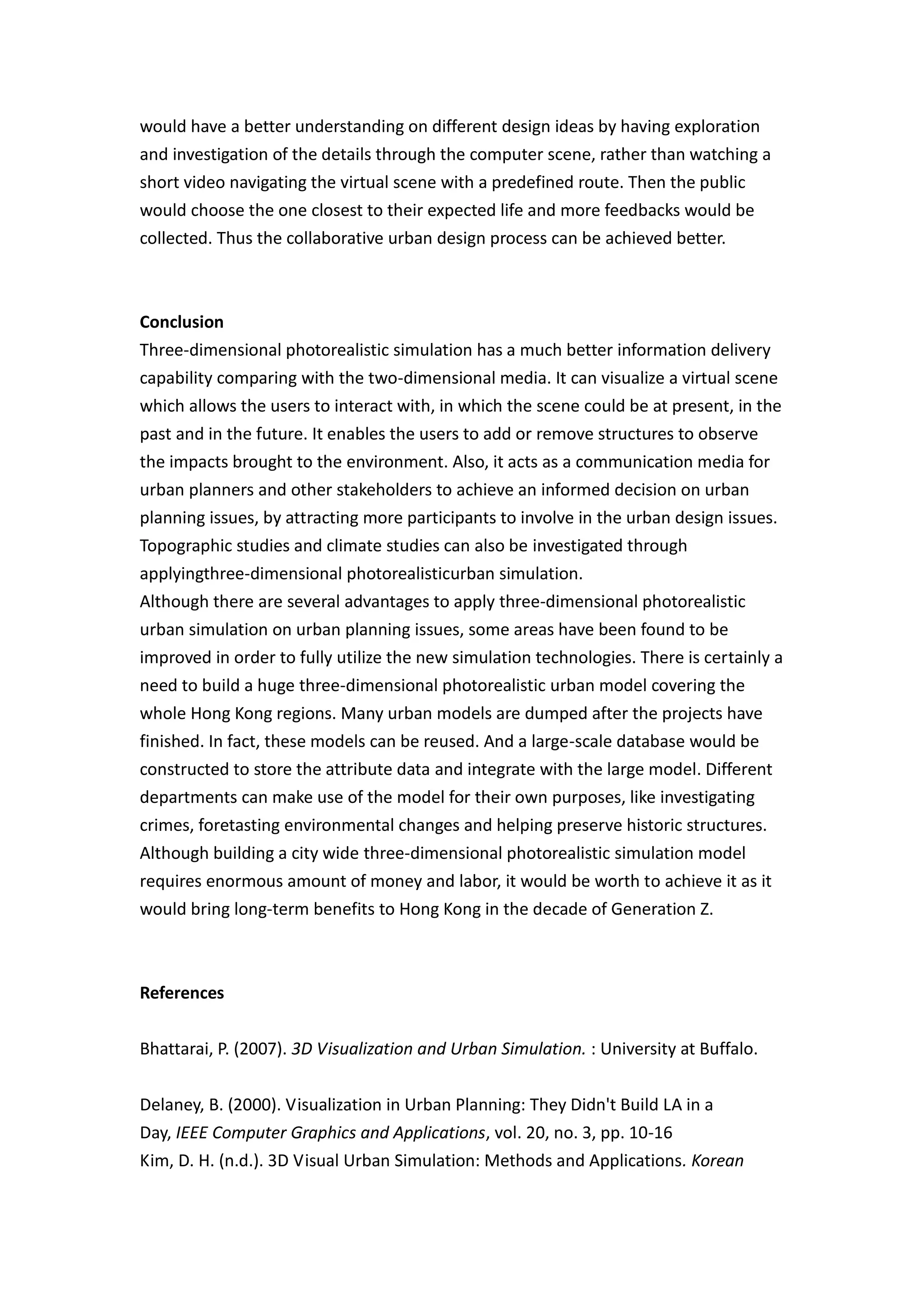would have a better understanding on different design ideas by having exploration
and investigation of the details through the computer scene, rather than watching a
short video navigating the virtual scene with a predefined route. Then the public
would choose the one closest to their expected life and more feedbacks would be
collected. Thus the collaborative urban design process can be achieved better.



Conclusion
Three-dimensional photorealistic simulation has a much better information delivery
capability comparing with the two-dimensional media. It can visualize a virtual scene
which allows the users to interact with, in which the scene could be at present, in the
past and in the future. It enables the users to add or remove structures to observe
the impacts brought to the environment. Also, it acts as a communication media for
urban planners and other stakeholders to achieve an informed decision on urban
planning issues, by attracting more participants to involve in the urban design issues.
Topographic studies and climate studies can also be investigated through
applyingthree-dimensional photorealisticurban simulation.
Although there are several advantages to apply three-dimensional photorealistic
urban simulation on urban planning issues, some areas have been found to be
improved in order to fully utilize the new simulation technologies. There is certainly a
need to build a huge three-dimensional photorealistic urban model covering the
whole Hong Kong regions. Many urban models are dumped after the projects have
finished. In fact, these models can be reused. And a large-scale database would be
constructed to store the attribute data and integrate with the large model. Different
departments can make use of the model for their own purposes, like investigating
crimes, foretasting environmental changes and helping preserve historic structures.
Although building a city wide three-dimensional photorealistic simulation model
requires enormous amount of money and labor, it would be worth to achieve it as it
would bring long-term benefits to Hong Kong in the decade of Generation Z.



References


Bhattarai, P. (2007). 3D Visualization and Urban Simulation. : University at Buffalo.


Delaney, B. (2000). Visualization in Urban Planning: They Didn't Build LA in a
Day, IEEE Computer Graphics and Applications, vol. 20, no. 3, pp. 10-16
Kim, D. H. (n.d.). 3D Visual Urban Simulation: Methods and Applications. Korean
 