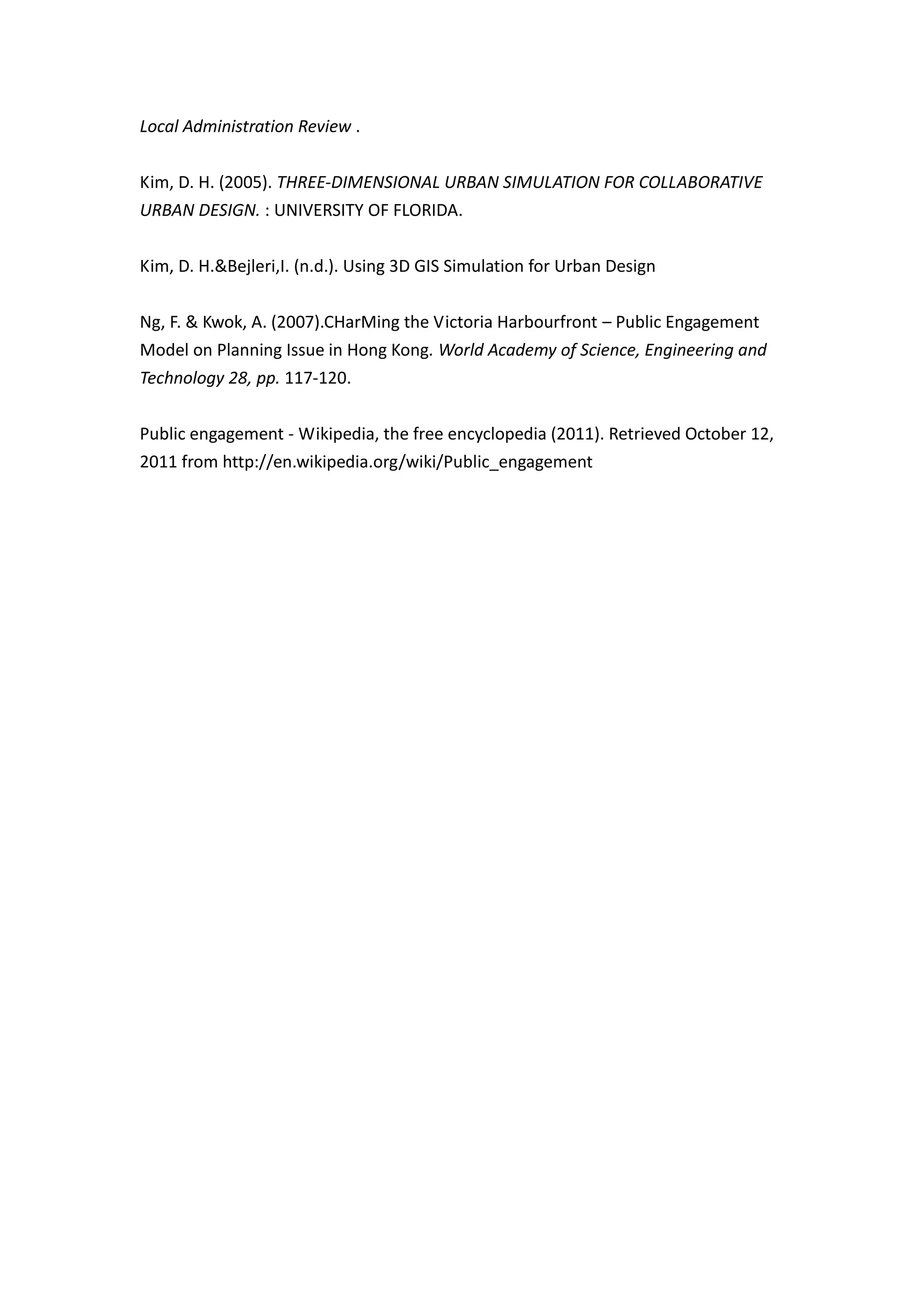Local Administration Review .


Kim, D. H. (2005). THREE-DIMENSIONAL URBAN SIMULATION FOR COLLABORATIVE
URBAN DESIGN. : UNIVERSITY OF FLORIDA.


Kim, D. H.&Bejleri,I. (n.d.). Using 3D GIS Simulation for Urban Design


Ng, F. & Kwok, A. (2007).CHarMing the Victoria Harbourfront – Public Engagement
Model on Planning Issue in Hong Kong. World Academy of Science, Engineering and
Technology 28, pp. 117-120.


Public engagement - Wikipedia, the free encyclopedia (2011). Retrieved October 12,
2011 from http://en.wikipedia.org/wiki/Public_engagement
 