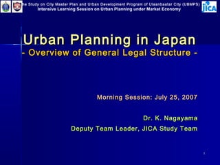 The Study on City Master Plan and Urban Development Program of Ulaanbaatar City (UBMPS)
        Intensive Learning Session on Urban Planning under Market Economy




 Urban Planning in Japan
 - Overview of General Legal Structure -




                                     Morning Session: July 25, 2007


                                                           Dr. K. Nagayama
                        Deputy Team Leader, JICA Study Team


                                                                                          1
 