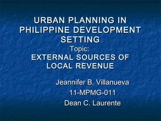 URBAN PLANNING IN
PHILIPPINE DEVELOPMENT
        SETTING
         Topic:
  EXTERNAL SOURCES OF
     LOCAL REVENUE

      Jeannifer B. Villanueva
         11-MPMG-011
        Dean C. Laurente
 