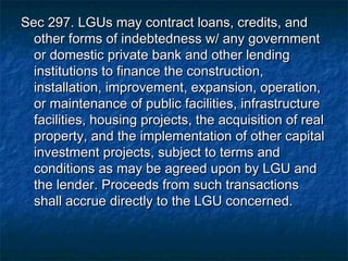 Sec 297. LGUs may contract loans, credits, and
  other forms of indebtedness w/ any government
  or domestic private bank and other lending
  institutions to finance the construction,
  installation, improvement, expansion, operation,
  or maintenance of public facilities, infrastructure
  facilities, housing projects, the acquisition of real
  property, and the implementation of other capital
  investment projects, subject to terms and
  conditions as may be agreed upon by LGU and
  the lender. Proceeds from such transactions
  shall accrue directly to the LGU concerned.
 
