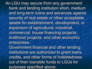 An LGU may secure from any government
 bank and lending institution short, medium
 and long-term loans and advances against
 security of real estate or other acceptable
 assets for establishment, development, or
 expansion of agricultural, industrial,
 commercial, house financing projects,
 livelihood projects, and other economic
 enterprises.
 Government financial and other lending
 institutions are authorized to grant loans,
 credits, and other forms of indebtedness
 out of their loanable funds to LGUs for
 purposes specified above.
 