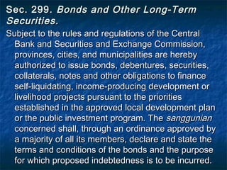Sec. 299.  Bonds and Other Long-Term
Securities.  
Subject to the rules and regulations of the Central
  Bank and Securities and Exchange Commission,
  provinces, cities, and municipalities are hereby
  authorized to issue bonds, debentures, securities,
  collaterals, notes and other obligations to finance
  self-liquidating, income-producing development or
  livelihood projects pursuant to the priorities
  established in the approved local development plan
  or the public investment program. The sanggunian
  concerned shall, through an ordinance approved by
  a majority of all its members, declare and state the
  terms and conditions of the bonds and the purpose
  for which proposed indebtedness is to be incurred.
 