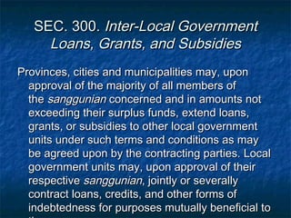 SEC. 300. Inter-Local Government
     Loans, Grants, and Subsidies
Provinces, cities and municipalities may, upon
  approval of the majority of all members of
  the sanggunian concerned and in amounts not
  exceeding their surplus funds, extend loans,
  grants, or subsidies to other local government
  units under such terms and conditions as may
  be agreed upon by the contracting parties. Local
  government units may, upon approval of their
  respective sanggunian, jointly or severally
  contract loans, credits, and other forms of
  indebtedness for purposes mutually beneficial to
 