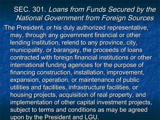 SEC. 301. Loans from Funds Secured by the
   National Government from Foreign Sources
The President, or his duly authorized representative,
  may, through any government financial or other
  lending institution, relend to any province, city,
  municipality, or barangay, the proceeds of loans
  contracted with foreign financial institutions or other
  international funding agencies for the purpose of
  financing construction, installation, improvement,
  expansion, operation, or maintenance of public
  utilities and facilities, infrastructure facilities, or
  housing projects, acquisition of real property, and
  implementation of other capital investment projects,
  subject to terms and conditions as may be agreed
  upon by the President and LGU.
 