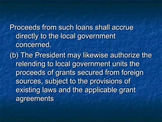 Proceeds from such loans shall accrue
  directly to the local government
  concerned.
(b) The President may likewise authorize the
  relending to local government units the
  proceeds of grants secured from foreign
  sources, subject to the provisions of
  existing laws and the applicable grant
  agreements
 