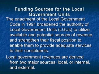 Funding Sources for the Local
             Government Units
The enactment of the Local Government
  Code in 1991 broadened the authority of
  Local Government Units (LGUs) to utilize
  available and potential sources of revenue
  and strengthen their fiscal position to
  enable them to provide adequate services
  to their constituents.
Local government revenues are derived
  from two major sources: local, or internal,
  and external.
 