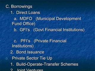 C. Borrowings
  1. Direct Loans
    a. MDFO (Municipal Development
   Fund Office)
    b. GFI’s (Govt Financial Institutions)

       c. PFI’s (Private Financial
      Institutions)
     2. Bond Issuance
D.    Private Sector Tie Up
     1. Build-Operate-Transfer Schemes
 