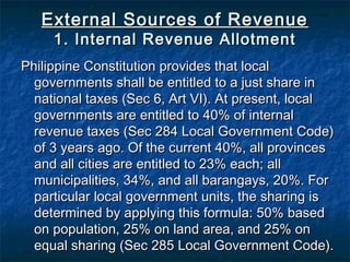 External Sources of Revenue
     1. Internal Revenue Allotment
Philippine Constitution provides that local
  governments shall be entitled to a just share in
  national taxes (Sec 6, Art VI). At present, local
  governments are entitled to 40% of internal
  revenue taxes (Sec 284 Local Government Code)
  of 3 years ago. Of the current 40%, all provinces
  and all cities are entitled to 23% each; all
  municipalities, 34%, and all barangays, 20%. For
  particular local government units, the sharing is
  determined by applying this formula: 50% based
  on population, 25% on land area, and 25% on
  equal sharing (Sec 285 Local Government Code).
 
