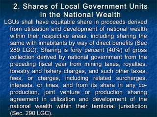 2. Shares of Local Government Units
          in the National Wealth
LGUs shall have equitable share in proceeds derived
  from utilization and development of national wealth
  within their respective areas, including sharing the
  same with inhabitants by way of direct benefits (Sec
  289 LGC). Sharing is forty percent (40%) of gross
  collection derived by national government from the
  preceding fiscal year from mining taxes, royalties,
  forestry and fishery charges, and such other taxes,
  fees, or charges, including related surcharges,
  interests, or fines, and from its share in any co-
  production, joint venture or production sharing
  agreement in utilization and development of the
  national wealth within their territorial jurisdiction
  (Sec. 290 LGC).
 