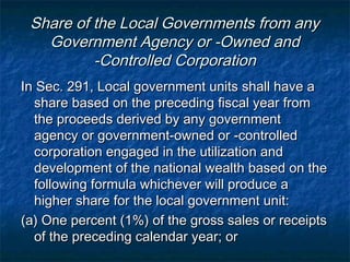 Share of the Local Governments from any
   Government Agency or -Owned and
          -Controlled Corporation
In Sec. 291, Local government units shall have a
  share based on the preceding fiscal year from
  the proceeds derived by any government
  agency or government-owned or -controlled
  corporation engaged in the utilization and
  development of the national wealth based on the
  following formula whichever will produce a
  higher share for the local government unit:
(a) One percent (1%) of the gross sales or receipts
  of the preceding calendar year; or
 