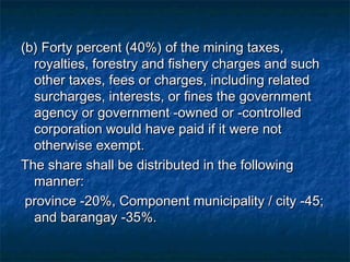 (b) Forty percent (40%) of the mining taxes,
  royalties, forestry and fishery charges and such
  other taxes, fees or charges, including related
  surcharges, interests, or fines the government
  agency or government -owned or -controlled
  corporation would have paid if it were not
  otherwise exempt.
The share shall be distributed in the following
  manner:
 province -20%, Component municipality / city -45;
  and barangay -35%.
 