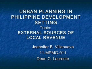 URBAN PLANNING INURBAN PLANNING IN
PHILIPPINE DEVELOPMENTPHILIPPINE DEVELOPMENT
SETTINGSETTING
Topic:Topic:
EXTERNAL SOURCES OFEXTERNAL SOURCES OF
LOCAL REVENUELOCAL REVENUE
Jeannifer B. VillanuevaJeannifer B. Villanueva
11-MPMG-01111-MPMG-011
Dean C. LaurenteDean C. Laurente
 
