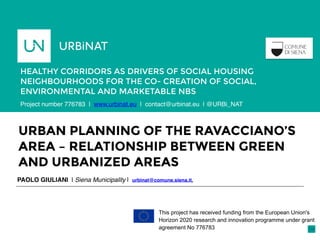 URBAN PLANNING OF THE RAVACCIANO’S
AREA – RELATIONSHIP BETWEEN GREEN
AND URBANIZED AREAS
PAOLO GIULIANI | Siena Municipality | urbinat@comune.siena.it,
HEALTHY CORRIDORS AS DRIVERS OF SOCIAL HOUSING
NEIGHBOURHOODS FOR THE CO- CREATION OF SOCIAL,
ENVIRONMENTAL AND MARKETABLE NBS
Porto,
Portugal
This project has received funding from the European Union's
Horizon 2020 research and innovation programme under grant
agreement No 776783
Project number 776783 | www.urbinat.eu | contact@urbinat.eu | @URBi_NAT
 