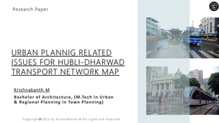 Krishnakanth M
Bachelor of Architecture, (M.Tech in Urban
& Regional Planning in Town Planning)
Research Paper
URBAN PLANNIG RELATED
ISSUES FOR HUBLI-DHARWAD
TRANSPORT NETWORK MAP
C o p y ri g h t © 2 0 2 3 b y K r i sh n a K a n t h .M . Al l r i g h t s a re re s e r v e d
 