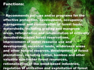 Functions: *  Recommends policies and/or programs for the effective protection, development, occupancy, management and conservation of forest lands, watersheds, including grazing and mangrove areas, reforestation and rehabilitation of critically denuded/degraded forest reservations, improvement of water resource use and development, ancestral lands, wilderness areas and other natural reserves, development of forest plantations, including rattan, bamboo and other valuable non-timber forest resources, rationalization of the wood-based industries, regulation of utilization and exploitation of forest resources including wildlife, to ensure continued supply of forest goods and services. 