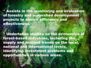 * Assists in the monitoring and evaluation of forestry and watershed development projects to ensure efficiency and effectiveness. * Undertakes studies on the economics of forest-based industries, including the supply and demand trends on the local, national and international levels, identifying investment problems and opportunities in various areas.  