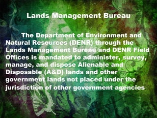 Lands Management Bureau The Department of Environment and Natural Resources (DENR) through the Lands Management Bureau and DENR Field Offices is mandated to administer, survey, manage, and dispose Alienable and Disposable (A&D) lands and other government lands not placed under the jurisdiction of other government agencies .  