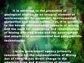         It is adherent to the promotion of geological studies as an integral element of socio-economic development, environmental protection and human safety. Yet, it is sensitive to the known environmental impacts of mining and the need for restoration and rehabilitation of mining affected areas and the development and adoption of environmental and geoscientific technologies . It  is the government agency primarily responsible for the implementation of Mining Act of 1995. It has direct charge in the administration and disposition of mineral resources.   