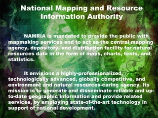 National Mapping and Resource Information Authority NAMRIA is mandated to provide the public with mapmaking services and to act as the central mapping agency, depository, and distribution facility for natural resources data in the form of maps, charts, texts, and statistics.  It envisions a highly-professionalized, technologically advanced, globally competitive, and environment and natural resources-caring agency. Its mission is to generate and disseminate reliable and up-to-date geographic information and provide related services, by employing state-of-the-art technology in support of national development.  