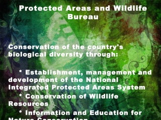 Protected Areas and Wildlife Bureau Conservation of the country's biological diversity through:      * Establishment, management and development of the National Integrated Protected Areas System      * Conservation of Wildlife Resources      * Information and Education for Nature Conservation 