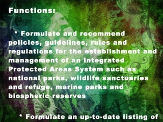 Functions:      * Formulate and recommend policies, guidelines, rules and regulations for the establishment and management of an Integrated Protected Areas System such as national parks, wildlife sanctuaries and refuge, marine parks and biospheric reserves      * Formulate an up-to-date listing of endangered Philippine flora and fauna and recommend a program of conservation and propagation of the same     