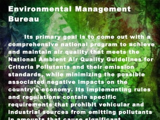 Environmental Management Bureau Its primary goal is to come out with a comprehensive national program to achieve and maintain air quality that meets the National Ambient Air Quality Guidelines for Criteria Pollutants and their emission standards, while minimizing the possible associated negative impacts on the country’s economy. Its implementing rules and regulations contain specific requirements that prohibit vehicular and industrial sources from emitting pollutants in amounts that cause significant deterioration of air quality. It ensures the Attainment of an Environmental Quality that is conducive for present and future generations. 