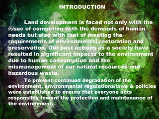INTRODUCTION Land development is faced not only with the issue of competing with the demands of human needs but also with that of meeting the requirements of environmental restoration and preservation. Our past actions as a society have resulted in significant impacts to the environment due to human consumption and the mismanagement of our natural resources and hazardous waste. To prevent continued degradation of the environment, environmental regulations/laws & policies were established to ensure that everyone acts responsibly toward the protection and maintenance of the environment. 