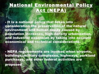 National Environmental Policy Act (NEPA) - It is a national policy that takes into consideration the preservation of the natural environment and human needs caused by population increases, high-density urbanization, and industrial expansion by taking into account economical and technical considerations. - NEPA requirements are invoked when airports, buildings, military complexes, highways, parkland purchases, and other federal activities are proposed . 