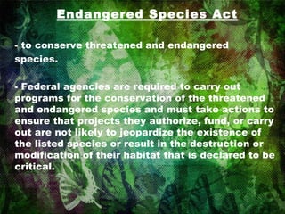 Endangered Species Act - to conserve threatened and endangered species. - Federal agencies are required to carry out programs for the conservation of the threatened and endangered species and must take actions to ensure that projects they authorize, fund, or carry out are not likely to jeopardize the existence of the listed species or result in the destruction or modification of their habitat that is declared to be critical. 