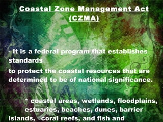 Coastal Zone Management Act (CZMA) - It is a federal program that establishes standards to protect the coastal resources that are determined to be of national significance. * coastal areas, wetlands, floodplains,  estuaries, beaches, dunes, barrier  islands,  coral reefs, and fish and  wildlife and their habitats 