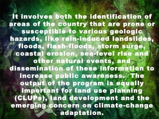 It involves both the identification of areas of the country that are prone or susceptible to various geologic hazards, like rain-induced landslides, floods, flash-floods, storm surge, coastal erosion, sea-level rise and other natural events, and dissemination of these information to increase public awareness.  The output of the program is equally important for land use planning (CLUPs), land development and the emerging concern on climate-change adaptation. 