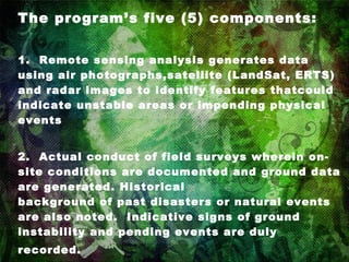 The program’s five (5) components: 1.  Remote sensing analysis generates data using air photographs,satellite (LandSat, ERTS) and radar images to identify features thatcould indicate unstable areas or impending physical events 2.  Actual conduct of field surveys wherein on-site conditions are documented and ground data are generated. Historical     background of past disasters or natural events are also noted.  Indicative signs of ground instability and pending events are duly recorded.   