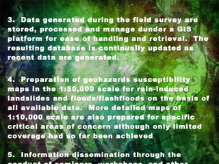 3.  Data generated during the field survey are stored, processed and manage dunder a GIS platform for ease of handling and retrieval.  The resulting database is continually updated as recent data are generated. 4.  Preparation of geohazards susceptibility maps in the 1:50,000 scale for rain-induced landslides and floods/flashfloods on the basis of all available data.  More detailed maps of 1:10,000 scale are also prepared for specific critical areas of concern although only limited coverage had so far been achieved  5.  Information dissemination through the conduct of seminars, workshops, and other information campaigns to explain the nature of geologic hazards and the use of the maps. 