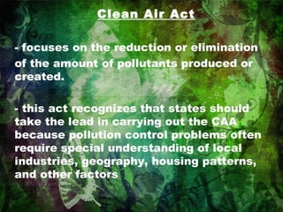 Clean Air Act - focuses on the reduction or elimination of the amount of pollutants produced or created. - this act recognizes that states should take the lead in carrying out the CAA because pollution control problems often require special understanding of local industries, geography, housing patterns, and other factors 