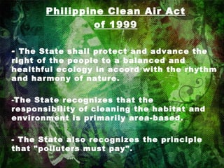 Philippine Clean Air Act of 1999 -  The State shall protect and advance the right of the people to a balanced and healthful ecology in accord with the rhythm and harmony of nature. The State recognizes that the responsibility of cleaning the habitat and environment is primarily area-based. - The State also recognizes the principle that "polluters must pay". 