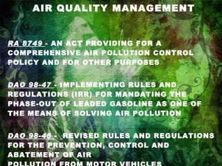 AIR QUALITY MANAGEMENT RA 8749   - AN ACT PROVIDING FOR A COMPREHENSIVE AIR POLLUTION CONTROL POLICY AND FOR OTHER PURPOSES DAO 98-47   - IMPLEMENTING RULES AND REGULATIONS (IRR) FOR MANDATING THE PHASE-OUT OF LEADED GASOLINE AS ONE OF THE MEANS OF SOLVING AIR POLLUTION DAO 98-46   -  REVISED RULES AND REGULATIONS FOR THE PREVENTION, CONTROL AND ABATEMENT OF AIR POLLUTION FROM MOTOR VEHICLES 