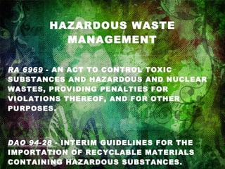 HAZARDOUS WASTE MANAGEMENT RA 6969  - AN ACT TO CONTROL TOXIC SUBSTANCES AND HAZARDOUS AND NUCLEAR WASTES, PROVIDING PENALTIES FOR VIOLATIONS THEREOF, AND FOR OTHER PURPOSES. DAO 94-28  - INTERIM GUIDELINES FOR THE IMPORTATION OF RECYCLABLE MATERIALS CONTAINING HAZARDOUS SUBSTANCES.   DAO 97-38  -CHEMICAL CONTROL ORDER FOR MERCURY AND MERCURY COMPOUNDS. 