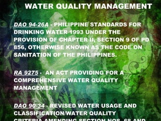 WATER QUALITY MANAGEMENT DAO 94-26A  - PHILIPPINE STANDARDS FOR DRINKING WATER 1993 UNDER THE PROVISION OF CHAPTER II, SECTION 9 OF PD 856, OTHERWISE KNOWN AS THE CODE ON SANITATION OF THE PHILIPPINES. RA 9275  -  AN ACT PROVIDING FOR A COMPREHENSIVE WATER QUALITY MANAGEMENT  DAO 90-34  - REVISED WATER USAGE AND CLASSIFICATION/WATER QUALITY CRITERIA AMENDING SECTION NOS. 68 AND 69, CHAPTER III OF THE 1978 NPCC RULES AND REGULATIONS 