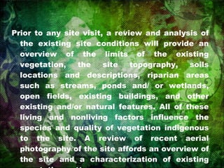 Prior to any site visit, a review and analysis of the existing site conditions will provide an overview of the limits of the existing vegetation, the site topography, soils locations and descriptions, riparian areas such as streams, ponds and/ or wetlands, open fields, existing buildings, and other existing and/or natural features. All of these living and nonliving factors influence the species and quality of vegetation indigenous to the site. A review of recent aerial photography of the site affords an overview of the site and a characterization of existing vegetative patterns. 