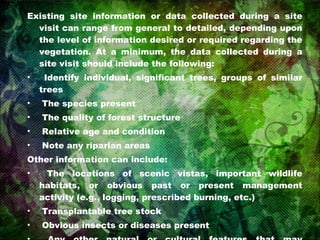 Existing site information or data collected during a site visit can range from general to detailed, depending upon the level of information desired or required regarding the vegetation. At a minimum, the data collected during a site visit should include the following: Identify individual, significant trees, groups of similar trees The species present The quality of forest structure Relative age and condition Note any riparian areas Other information can include: The locations of scenic vistas, important wildlife habitats, or obvious past or present management activity (e.g., logging, prescribed burning, etc.) Transplantable tree stock Obvious insects or diseases present Any other natural or cultural features that may contribute to the significance of the vegetative cover and ambiance of the project 