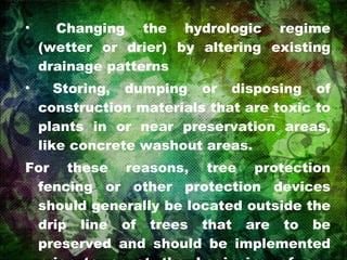 Changing the hydrologic regime (wetter or drier) by altering existing drainage patterns Storing, dumping or disposing of construction materials that are toxic to plants in or near preservation areas, like concrete washout areas. For these reasons, tree protection fencing or other protection devices should generally be located outside the drip line of trees that are to be preserved and should be implemented prior to or at the beginning of any clearing and grading activities. 