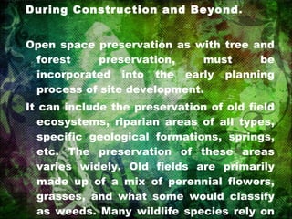During Construction and Beyond .  Open space preservation as with tree and forest preservation, must be incorporated into the early planning process of site development. It can include the preservation of old field ecosystems, riparian areas of all types, specific geological formations, springs, etc. The preservation of these areas varies widely. Old fields are primarily made up of a mix of perennial flowers, grasses, and what some would classify as weeds. Many wildlife species rely on these old fields for foraging and reproduction. 
