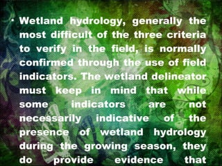 Wetland hydrology, generally the most difficult of the three criteria to verify in the field, is normally confirmed through the use of field indicators. The wetland delineator must keep in mind that while some indicators are not necessarily indicative of the presence of wetland hydrology during the growing season, they do provide evidence that inundation or soil saturation has occurred. 