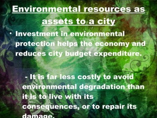 Environmental resources as assets to a city Investment in environmental protection helps the economy and reduces city budget expenditure. - It is far less costly to avoid environmental degradation than it is to live with its consequences, or to repair its damage. 